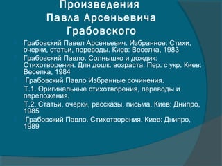 Произведения
Павла Арсеньевича
Грабовского
 Грабовский Павел Арсеньевич. Избранное: Стихи,
очерки, статьи, переводы. Киев: Веселка, 1983
 Грабовский Павло. Солнышко и дождик:
Стихотворения. Для дошк. возраста. Пер. с укр. Киев:
Веселка, 1984
 Грабовский Павло Избранные сочинения.
Т.1. Оригинальные стихотворения, переводы и
переложения.
Т.2. Статьи, очерки, рассказы, письма. Киев: Днипро,
1985
 Грабовский Павло. Стихотворения. Киев: Днипро,
1989
 