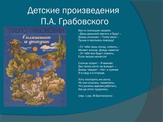 Детские произведения
П.А. Грабовского
Как-то солнышко сказало:
- День-деньской светить я буду! –
Дождь услышал: - Толку мало –
Лучше я прольюсь повсюду!
- От тебя лишь холод, слякоть, -
Молвит солнце. Дождь смеется:
- От тебя все будут плакать,
Если засуха начнется!
Солнце спорит: - Я важнее:
Без тепла ничто не всходит. –
Дождь твердит: - Нет, я нужнее
И в саду и в огороде.
Хоть поспорить им охота,
Но они сошлись, смирились,
Что должны вдвоем работать,
Как до этого трудились.
(пер. с укр. М.Бахтинского)
 