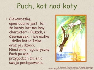 Puch, kot nad koty
• Ciekawostką
opowiadania jest to,
że każdy kot ma inny
charakter: i Puszek, i
Czarnuszek, i ich matka
- dzika kotka Imka
oraz jej dzieci.
Niesforny i egoistyczny
Puch po wielu
przygodach zmienia
swoje postępowanie.
J. Grabowski: Puch, kot nad koty. Il. Wiesław Wojczulanis
Olsztyn- Białystok: Wydawnictwo Pojezierze, 1984. IBSN 83-7002-144-1
 