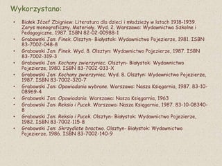 Wykorzystano:
• Białek Józef Zbigniew: Literatura dla dzieci i młodzieży w latach 1918-1939.
Zarys monograficzny. Materiały. Wyd. 2. Warszawa: Wydawnictwa Szkolne i
Pedagogiczne, 1987. ISBN 82-02-00988-1
• Grabowski Jan: Finek. Olsztyn- Białystok: Wydawnictwo Pojezierze, 1981. ISBN
83-7002-048-8
• Grabowski Jan: Finek. Wyd. 8. Olsztyn: Wydawnictwo Pojezierze, 1987. ISBN
83-7002-319-3
• Grabowski Jan: Kochany zwierzyniec. Olsztyn- Białystok: Wydawnictwo
Pojezierze, 1980. ISBN 83-7002-033-X
• Grabowski Jan: Kochany zwierzyniec. Wyd. 8. Olsztyn: Wydawnictwo Pojezierze,
1987. ISBN 83-7002-320-7
• Grabowski Jan: Opowiadania wybrane. Warszawa: Nasza Księgarnia, 1987. 83-10-
08969-4
• Grabowski Jan: Opowiadania. Warszawa: Nasza Księgarnia, 1963
• Grabowski Jan: Reksio i Pucek. Warszawa: Nasza Księgarnia, 1987. 83-10-08340-
8
• Grabowski Jan: Reksio i Pucek. Olsztyn- Białystok: Wydawnictwo Pojezierze,
1982. ISBN 83-7002-115-8
• Grabowski Jan: Skrzydlate bractwo. Olsztyn- Białystok: Wydawnictwo
Pojezierze, 1986. ISBN 83-7002-140-9
 