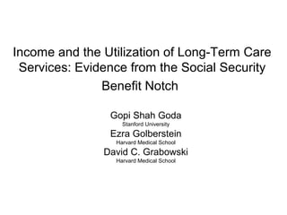 Income and the Utilization of Long-Term Care
Services: Evidence from the Social Security
Benefit Notch
Gopi Shah Goda
Stanford University
Ezra Golberstein
Harvard Medical School
David C. Grabowski
Harvard Medical School
 