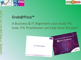 GAMEPRESENTATION
Grab@Pizza™
A Business & IT Alignment case study ITIL
how: ITIL Practitioner can help close the gap!
 