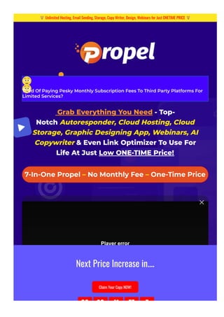 Tired Of Paying Pesky Monthly Subscription Fees To Third Party Platforms For
Limited Services?
 Grab Everything You Need - Top-
Notch Autoresponder, Cloud Hosting, Cloud
Storage, Graphic Designing App, Webinars, AI
Copywriter & Even Link Optimizer To Use For
Life At Just Low ONE-TIME Price!
7-In-One Propel – No Monthly Fee – One-Time Price
Player error
The player is having trouble. We’ll have it back up and running as soon as possible.
Unlimited Hosting, Email Sending, Storage, Copy Writer, Design, Webinars for Just ONETIME PRICE
Next Price Increase in....
Claim Your Copy NOW!
00 00 41 57 7
 