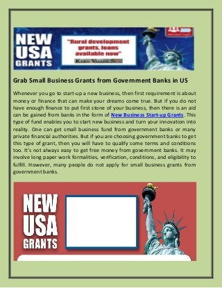 Grab Small Business Grants from Government Banks in US
Whenever you go to start-up a new business, then first requirement is about
money or finance that can make your dreams come true. But if you do not
have enough finance to put first stone of your business, then there is an aid
can be gained from banks in the form of New Business Start-up Grants. This
type of fund enables you to start new business and turn your innovation into
reality. One can get small business fund from government banks or many
private financial authorities. But if you are choosing government banks to get
this type of grant, then you will have to qualify some terms and conditions
too. It’s not always easy to get free money from government banks. It may
involve long paper work formalities, verification, conditions, and eligibility to
fulfill. However, many people do not apply for small business grants from
government banks.
 