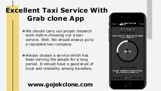 Excellent Taxi Service With
Grab clone App
❖ We should carry out proper research
work before choosing out a taxi
service. Well. We should always go to
a reputable taxi company.
❖ Always choose a service which has
been serving the people for a long
period. It should have a good level of
trust and reliability among travellers.
www.gojekclone.com
 