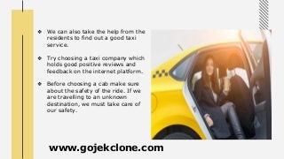 ❖ We can also take the help from the
residents to find out a good taxi
service.
❖ Try choosing a taxi company which
holds good positive reviews and
feedback on the internet platform.
❖ Before choosing a cab make sure
about the safety of the ride. If we
are travelling to an unknown
destination, we must take care of
our safety.
www.gojekclone.com
 