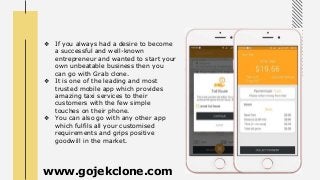 ❖ If you always had a desire to become
a successful and well-known
entrepreneur and wanted to start your
own unbeatable business then you
can go with Grab clone.
❖ It is one of the leading and most
trusted mobile app which provides
amazing taxi services to their
customers with the few simple
touches on their phone.
❖ You can also go with any other app
which fulfils all your customised
requirements and grips positive
goodwill in the market.
www.gojekclone.com
 