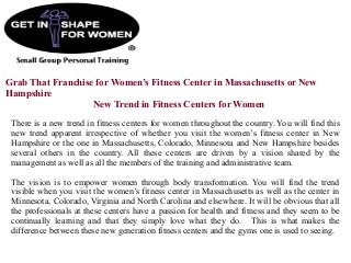 Grab That Franchise for Women’s Fitness Center in Massachusetts or New
Hampshire
New Trend in Fitness Centers for Women
There is a new trend in fitness centers for women throughout the country. You will find this
new trend apparent irrespective of whether you visit the women’s fitness center in New
Hampshire or the one in Massachusetts, Colorado, Minnesota and New Hampshire besides
several others in the country. All these centers are driven by a vision shared by the
management as well as all the members of the training and administrative team.
The vision is to empower women through body transformation. You will find the trend
visible when you visit the women’s fitness center in Massachusetts as well as the center in
Minnesota, Colorado, Virginia and North Carolina and elsewhere. It will be obvious that all
the professionals at these centers have a passion for health and fitness and they seem to be
continually learning and that they simply love what they do. This is what makes the
difference between these new generation fitness centers and the gyms one is used to seeing.
 