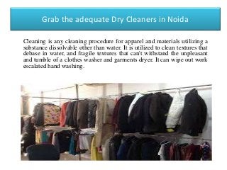 Grab the adequate Dry Cleaners in Noida
Cleaning is any cleaning procedure for apparel and materials utilizing a
substance dissolvable other than water. It is utilized to clean textures that
debase in water, and fragile textures that can't withstand the unpleasant
and tumble of a clothes washer and garments dryer. It can wipe out work
escalated hand washing.
 
