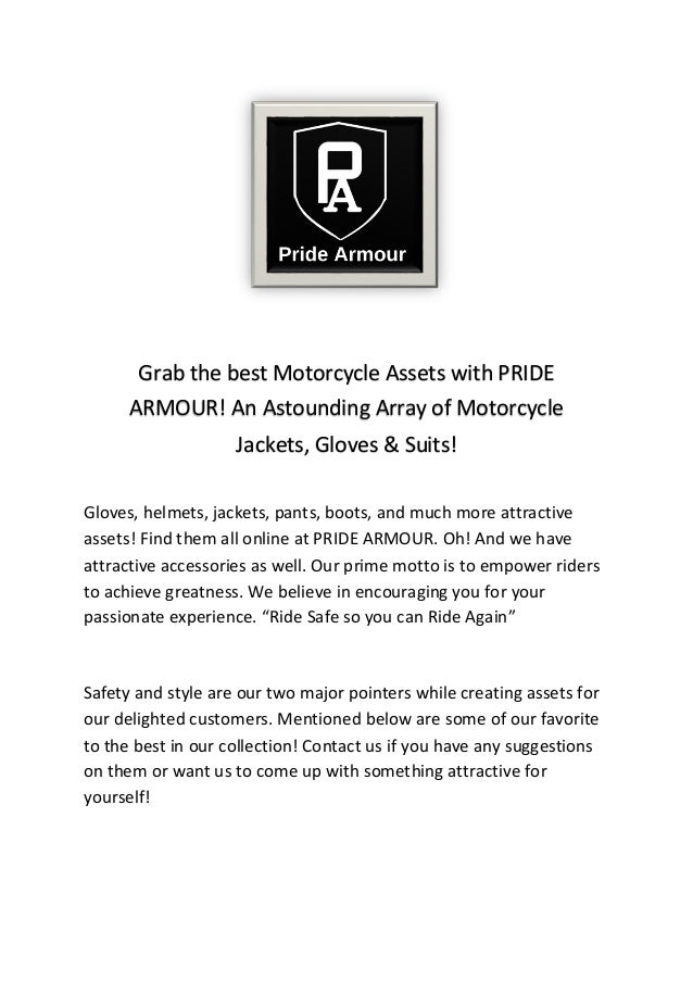 Gloves, helmets, jackets, pants, boots, and much more attractive
assets! Find them all online at PRIDE ARMOUR. Oh! And we have
attractive accessories as well. Our prime motto is to empower riders
to achieve greatness. We believe in encouraging you for your
passionate experience. “Ride Safe so you can Ride Again”
Safety and style are our two major pointers while creating assets for
our delighted customers. Mentioned below are some of our favorite
to the best in our collection! Contact us if you have any suggestions
on them or want us to come up with something attractive for
yourself!
Grab the best Motorcycle Assets with PRIDE
ARMOUR! An Astounding Array of Motorcycle
Jackets, Gloves & Suits!
 