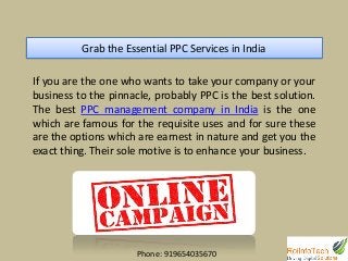 Grab the Essential PPC Services in India
If you are the one who wants to take your company or your
business to the pinnacle, probably PPC is the best solution.
The best PPC management company in India is the one
which are famous for the requisite uses and for sure these
are the options which are earnest in nature and get you the
exact thing. Their sole motive is to enhance your business.
Phone: 919654035670
 