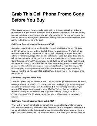 Grab This Cell Phone Promo Code
Before You Buy

When you’re shopping for a new cell phone, nothing is more exciting than finding a
promo code that gets you the phone you want at an even better price. That said, finding
the right cell phone promo code can be a bit of a chore. Lucky for you, we’ve done the
work for you and pulled together the best cell phone promo codes across the web. Here
are the highlights of some of the best.

Cell Phone Promo Codes for Verizon and AT&T

As the two biggest cell phone service carriers in the United States, Verizon Wireless
and AT&T are well known and well trusted. This is for good reason. They’ve both got
great customer service, competitive pricing on their cell phone plans and incredibly
extensive network coverage. They are also able to offer some truly good deals on new
cell phones – especially if you’re willing to sign a two-year service contract with them.
Current example offers at Verizon include the ability to get a free DROID RAZR M and
the Samsung Galaxy III for a mere $49.99. If you’ve done any research on cell phone
prices, you’ll know that these coupons represent significant savings! Similarly, AT&T
has some great deals right now as well, which include the ability to get the Galaxy
Express Red, the LG Xpression Red and the Pantech Burst Red for the low price of 99
cents apiece!

Cell Phone Coupons from Sprint

Sprint isn’t quite as big as Verizon or AT&T, but they’ve still got pretty decent nationwide
coverage. One of the benefits of choosing them over the bigger guys is that their plans
are generally cheaper. They claim, for instance, that their service plans will save you
around $720 a year, as compared to either AT&T or Verizon. Current cell phone
discounts from Sprint include the ability to get the Samsung Galaxy S III, the LG
Optimus G or the EVO LTE all completely free after a $50 rebate for all new lines of
service!

Cell Phone Promo Codes for Virgin Mobile USA

Virgin Mobile runs off from the Sprint network and is a significantly smaller company
than any of the previously mentioned three. However, there is one perk in particular that
you get with Virgin Mobile that makes them worthy of consideration – you don’t have to
sign a contract with them, ever. The only downside of that is that you’ll have to pay a bit
 