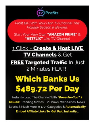 Pro몭t BIG With Your Own TV Channel This
Holiday Season & Beyond.
Start Your Very Own “AMAZON PRIME” &
“NETFLIX” Like TV Channel
1 Click = Create & Host LIVE
TV Channels & Get
FREE Targeted Tra몭c In Just
2 Minutes FLAT!
NO Audience Required, NO Video Recording or Editing,
Which Banks Us
$489.72 Per Day
Instantly Load The Channel With “Done-For-You” 2
Million+ Trending Movies, TV Shows, Web Series, News,
Sports & Much More In 170+ Categories & Automatically
Embed A몭liate Links To Get Paid Instantly...
 