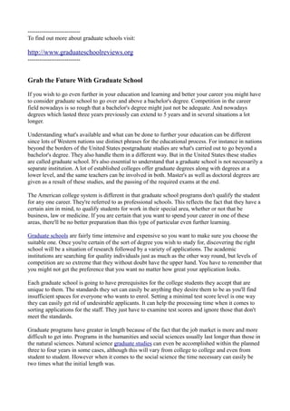 ---------------------------
To find out more about graduate schools visit:

http://www.graduateschoolreviews.org
---------------------------


Grab the Future With Graduate School

If you wish to go even further in your education and learning and better your career you might have
to consider graduate school to go over and above a bachelor's degree. Competition in the career
field nowadays is so rough that a bachelor's degree might just not be adequate. And nowadays
degrees which lasted three years previously can extend to 5 years and in several situations a lot
longer.

Understanding what's available and what can be done to further your education can be different
since lots of Western nations use distinct phrases for the educational process. For instance in nations
beyond the borders of the United States postgraduate studies are what's carried out to go beyond a
bachelor's degree. They also handle them in a different way. But in the United States these studies
are called graduate school. It's also essential to understand that a graduate school is not necessarily a
separate institution. A lot of established colleges offer graduate degrees along with degrees at a
lower level, and the same teachers can be involved in both. Master's as well as doctoral degrees are
given as a result of these studies, and the passing of the required exams at the end.

The American college system is different in that graduate school programs don't qualify the student
for any one career. They're referred to as professional schools. This reflects the fact that they have a
certain aim in mind, to qualify students for work in their special area, whether or not that be
business, law or medicine. If you are certain that you want to spend your career in one of these
areas, there'll be no better preparation than this type of particular even further learning.

Graduate schools are fairly time intensive and expensive so you want to make sure you choose the
suitable one. Once you're certain of the sort of degree you wish to study for, discovering the right
school will be a situation of research followed by a variety of applications. The academic
institutions are searching for quality individuals just as much as the other way round, but levels of
competition are so extreme that they without doubt have the upper hand. You have to remember that
you might not get the preference that you want no matter how great your application looks.

Each graduate school is going to have prerequisites for the college students they accept that are
unique to them. The standards they set can easily be anything they desire them to be as you'll find
insufficient spaces for everyone who wants to enrol. Setting a minimal test score level is one way
they can easily get rid of undesirable applicants. It can help the processing time when it comes to
sorting applications for the staff. They just have to examine test scores and ignore those that don't
meet the standards.

Graduate programs have greater in length because of the fact that the job market is more and more
difficult to get into. Programs in the humanities and social sciences usually last longer than those in
the natural sciences. Natural science graduate studies can even be accomplished within the planned
three to four years in some cases, although this will vary from college to college and even from
student to student. However when it comes to the social science the time necessary can easily be
two times what the initial length was.
 