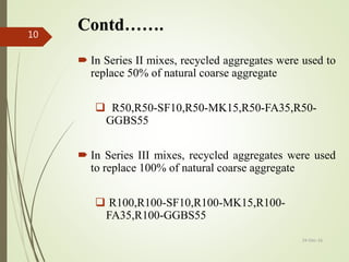 Contd…….
 In Series II mixes, recycled aggregates were used to
replace 50% of natural coarse aggregate
 R50,R50-SF10,R50-MK15,R50-FA35,R50-
GGBS55
 In Series III mixes, recycled aggregates were used
to replace 100% of natural coarse aggregate
 R100,R100-SF10,R100-MK15,R100-
FA35,R100-GGBS55
24-Dec-16
10
 