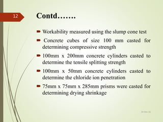 Contd…….
 Workability measured using the slump cone test
 Concrete cubes of size 100 mm casted for
determining compressive strength
 100mm x 200mm concrete cylinders casted to
determine the tensile splitting strength
 100mm x 50mm concrete cylinders casted to
determine the chloride ion penetration
 75mm x 75mm x 285mm prisms were casted for
determining drying shrinkage
12
24-Dec-16
 