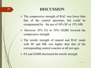 DISCUSSION
 The compressive strength of RAC was lower than
that of the control specimen, but could be
compensated by the use of 10% SF or 15% MK
 However 35% FA or 55% GGBS lowered the
compressive strength
 The tensile strength of natural and RAC made
with SF and MK was higher than that of the
corresponding control concrete at all test ages
 FA and GGBS decreased the tensile strength
24-Dec-16
20
 
