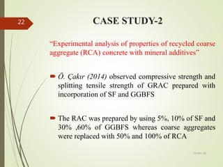 CASE STUDY-2
“Experimental analysis of properties of recycled coarse
aggregate (RCA) concrete with mineral additives”
 Ö. Çakır (2014) observed compressive strength and
splitting tensile strength of GRAC prepared with
incorporation of SF and GGBFS
 The RAC was prepared by using 5%, 10% of SF and
30% ,60% of GGBFS whereas coarse aggregates
were replaced with 50% and 100% of RCA
24-Dec-16
22
 