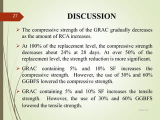 DISCUSSION
 The compressive strength of the GRAC gradually decreases
as the amount of RCA increases.
 At 100% of the replacement level, the compressive strength
decreases about 24% at 28 days. At over 50% of the
replacement level, the strength reduction is more significant.
 GRAC containing 5% and 10% SF increases the
compressive strength. However, the use of 30% and 60%
GGBFS lowered the compressive strength.
 GRAC containing 5% and 10% SF increases the tensile
strength. However, the use of 30% and 60% GGBFS
lowered the tensile strength.
24-Dec-16
27
 