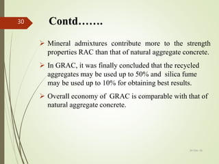 Contd…….
 Mineral admixtures contribute more to the strength
properties RAC than that of natural aggregate concrete.
 In GRAC, it was finally concluded that the recycled
aggregates may be used up to 50% and silica fume
may be used up to 10% for obtaining best results.
 Overall economy of GRAC is comparable with that of
natural aggregate concrete.
24-Dec-16
30
 