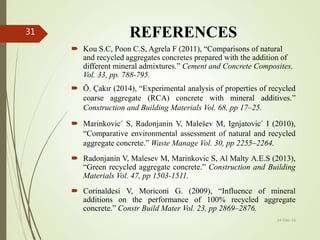 REFERENCES
 Kou S.C, Poon C.S, Agrela F (2011), “Comparisons of natural
and recycled aggregates concretes prepared with the addition of
different mineral admixtures.” Cement and Concrete Composites,
Vol. 33, pp. 788-795.
 Ö. Çakır (2014), “Experimental analysis of properties of recycled
coarse aggregate (RCA) concrete with mineral additives.”
Construction and Building Materials Vol. 68, pp 17–25.
 Marinkovic´ S, Radonjanin V, Malešev M, Ignjatovic´ I (2010),
“Comparative environmental assessment of natural and recycled
aggregate concrete.” Waste Manage Vol. 30, pp 2255–2264.
 Radonjanin V, Malesev M, Marinkovic S, Al Malty A.E.S (2013),
“Green recycled aggregate concrete.” Construction and Building
Materials Vol. 47, pp 1503-1511.
 Corinaldesi V, Moriconi G. (2009), “Influence of mineral
additions on the performance of 100% recycled aggregate
concrete.” Constr Build Mater Vol. 23, pp 2869–2876.
24-Dec-16
31
 