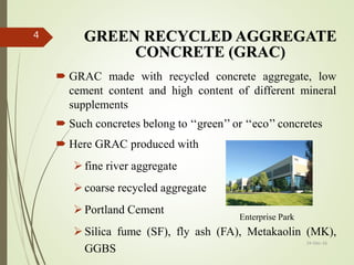 GREEN RECYCLED AGGREGATE
CONCRETE (GRAC)
 GRAC made with recycled concrete aggregate, low
cement content and high content of different mineral
supplements
 Such concretes belong to ‘‘green’’ or ‘‘eco’’ concretes
 Here GRAC produced with
fine river aggregate
coarse recycled aggregate
Portland Cement
Silica fume (SF), fly ash (FA), Metakaolin (MK),
GGBS
24-Dec-16
4
Enterprise Park
 