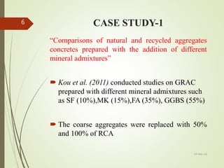CASE STUDY-1
“Comparisons of natural and recycled aggregates
concretes prepared with the addition of different
mineral admixtures”
 Kou et al. (2011) conducted studies on GRAC
prepared with different mineral admixtures such
as SF (10%),MK (15%),FA (35%), GGBS (55%)
 The coarse aggregates were replaced with 50%
and 100% of RCA
24-Dec-16
6
 