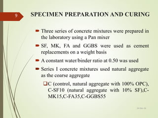 SPECIMEN PREPARATION AND CURING
 Three series of concrete mixtures were prepared in
the laboratory using a Pan mixer
 SF, MK, FA and GGBS were used as cement
replacements on a weight basis
 A constant water/binder ratio at 0.50 was used
 Series I concrete mixtures used natural aggregate
as the coarse aggregate
C (control, natural aggregate with 100% OPC),
C-SF10 (natural aggregate with 10% SF),C-
MK15,C-FA35,C-GGBS55
24-Dec-16
9
 