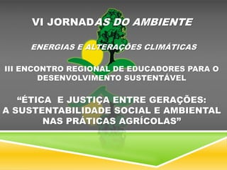 VI JORNADAS DO AMBIENTE
ENERGIAS E ALTERAÇÕES CLIMÁTICAS
III ENCONTRO REGIONAL DE EDUCADORES PARA O
DESENVOLVIMENTO SUSTENTÁVEL
“ÉTICA E JUSTIÇA ENTRE GERAÇÕES:
A SUSTENTABILIDADE SOCIAL E AMBIENTAL
NAS PRÁTICAS AGRÍCOLAS”
 