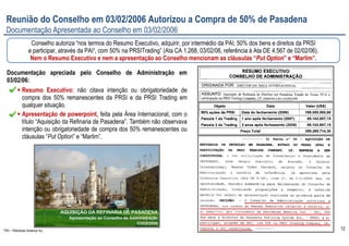 12
Reunião do Conselho em 03/02/2006 Autorizou a Compra de 50% de Pasadena
Documentação Apresentada ao Conselho em 03/02/2006
Documentação apreciada pelo Conselho de Administração em
03/02/06:
Resumo Executivo: não citava intenção ou obrigatoriedade de
compra dos 50% remanescentes da PRSI e da PRSI Trading em
qualquer situação.
Apresentação de powerpoint, feita pela Área Internacional, com o
título “Aquisição da Refinaria de Pasadena”. Também não observava
intenção ou obrigatoriedade de compra dos 50% remanescentes ou
cláusulas “Put Option” e “Marlim”.
Conselho autoriza “nos termos do Resumo Executivo, adquirir, por intermédio da PAI, 50% dos bens e direitos da PRSI
e participar, através da PAI¹, com 50% na PRSITrading” (Ata CA 1.268, 03/02/06, referência à Ata DE 4.567 de 02/02/06).
Nem o Resumo Executivo e nem a apresentação ao Conselho mencionam as cláusulas “Put Option” e “Marlim”.
¹ PAI – Petrobras America Inc.
 