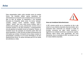 2
Estas apresentações podem conter previsões acerca de eventos
futuros. Tais previsões refletem apenas expectativas dos
administradores da Companhia sobre condições futuras da economia,
além do setor de atuação, do desempenho e dos resultados
financeiros da Companhia, dentre outros. Os termos “antecipa",
"acredita", "espera", "prevê", "pretende", "planeja", "projeta",
"objetiva", "deverá", bem como outros termos similares, visam a
identificar tais previsões, as quais, evidentemente, envolvem riscos e
incertezas previstos ou não pela Companhia e, consequentemente,
não são garantias de resultados futuros da Companhia. Portanto, os
resultados futuros das operações da Companhia podem diferir das
atuais expectativas, e o leitor não deve se basear exclusivamente nas
informações aqui contidas. A Companhia não se obriga a atualizar as
apresentações e previsões à luz de novas informações ou de seus
desdobramentos futuros. Os valores informados para 2014 em diante
são estimativas ou metas.
A SEC somente permite que as companhias de óleo e gás
incluam em seus relatórios arquivados reservas provadas que a
Companhia tenha comprovado por produção ou testes de
formação conclusivos que sejam viáveis econômica e
legalmente nas condições econômicas e operacionais vigentes.
Utilizamos alguns termos nesta apresentação, tais como
descobertas, que as orientações da SEC nos proíbem de usar
em nossos relatórios arquivados.
Aviso aos Investidores Norte-Americanos:
Aviso
 