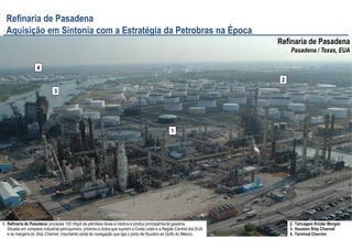 9
1
2
3
4
Refinaria de Pasadena
Pasadena / Texas, EUA
Refinaria de Pasadena
Aquisição em Sintonia com a Estratégia da Petrobras na Época
1. Refinaria de Pasadena: processa 100 mbpd de petróleos leves e médios e produz principalmente gasolina
Situada em complexo industrial petroquímico, próximo a dutos que suprem a Costa Leste e a Região Central dos EUA
e às margens do Ship Channel, importante canal de navegação que liga o porto de Houston ao Golfo do México.
2. Tancagem Kinder Morgan
3. Houston Ship Channel
4. Terminal Chevron
 