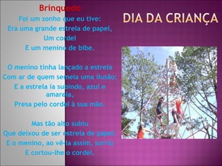 Brinquedo Foi um sonho que eu tive: Era uma grande estrela de papel, Um cordel E um menino de bibe. O menino tinha lançado a estrela Com ar de quem semeia uma ilusão; E a estrela ia subindo, azul e amarela, Presa pelo cordel à sua mão. Mas tão alto subiu Que deixou de ser estrela de papel. E o menino, ao vê-la assim, sorriu E cortou-lhe o cordel. 