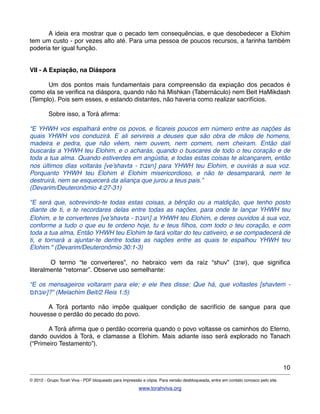 ! A ideia era mostrar que o pecado tem consequências, e que desobedecer a Elohim
tem um custo - por vezes alto até. Para uma pessoa de poucos recursos, a farinha também
poderia ter igual função.
VII - A Expiação, na Diáspora
! Um dos pontos mais fundamentais para compreensão da expiação dos pecados é
como ela se veriﬁca na diáspora, quando não há Mishkan (Tabernáculo) nem Beit HaMikdash
(Templo). Pois sem esses, e estando distantes, não haveria como realizar sacrifícios.
! Sobre isso, a Torá aﬁrma:
“E YHWH vos espalhará entre os povos, e ﬁcareis poucos em número entre as nações às
quais YHWH vos conduzirá. E ali servireis a deuses que são obra de mãos de homens,
madeira e pedra, que não vêem, nem ouvem, nem comem, nem cheiram. Então dali
buscarás a YHWH teu Elohim, e o acharás, quando o buscares de todo o teu coração e de
toda a tua alma. Quando estiverdes em angústia, e todas estas coisas te alcançarem, então
nos últimos dias voltarás [ve’shavta - ‫]ושבת‬ para YHWH teu Elohim, e ouvirás a sua voz.
Porquanto YHWH teu Elohim é Elohim misericordioso, e não te desamparará, nem te
destruirá, nem se esquecerá da aliança que jurou a teus pais.”
(Devarim/Deuteronômio 4:27-31)
"E será que, sobrevindo-te todas estas coisas, a bênção ou a maldição, que tenho posto
diante de ti, e te recordares delas entre todas as nações, para onde te lançar YHWH teu
Elohim, e te converteres [ve’shavta - ‫]ושבת‬ a YHWH teu Elohim, e deres ouvidos à sua voz,
conforme a tudo o que eu te ordeno hoje, tu e teus ﬁlhos, com todo o teu coração, e com
toda a tua alma, Então YHWH teu Elohim te fará voltar do teu cativeiro, e se compadecerá de
ti, e tornará a ajuntar-te dentre todas as nações entre as quais te espalhou YHWH teu
Elohim." (Devarim/Deuteronômio 30:1-3)
!!!!!!!!!!!!O termo “te converteres”, no hebraico vem da raíz “shuv” (‫,)שוב‬ que signiﬁca
literalmente “retornar”. Observe uso semelhante:
“E os mensageiros voltaram para ele; e ele lhes disse: Que há, que voltastes [shavtem -
‫”?]שבתם‬ (Melachim Beit/2 Reis 1:5)
! A Torá portanto não impõe qualquer condição de sacrifício de sangue para que
houvesse o perdão do pecado do povo.
! A Torá aﬁrma que o perdão ocorreria quando o povo voltasse os caminhos do Eterno,
dando ouvidos à Torá, e clamasse a Elohim. Mais adiante isso será explorado no Tanach
(“Primeiro Testamento”).
10
© 2012 - Grupo Torah Viva - PDF bloqueado para impressão e cópia. Para versão desbloqueada, entre em contato conosco pelo site.
www.torahviva.org
 