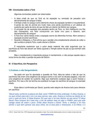 VIII - Conclusões sobre a Torá
! Algumas conclusões podem ser observadas:
• A ideia cristã de que na Torá só há expiação ou remissão de pecados com
derramamento de sangue é falsa.
• A ênfase cristã no sangue como elemento chave da expiação também é insustentável.
A perda da vida do animal era muito mais uma perda econômica e um abdicar do
sustento por parte do dono do que de fato um clamor de Elohim por sangue.
• O principal rito de expiação dos pecados dentro da Torá, no Yom HaKipurim (no Dia
das Expiações), era feito conduzindo um bode vivo para o deserto, sem
derramamento de sangue!
• A Torá traz vários textos onde a expiação ocorre de diferentes formas. Nem sempre a
expiação envolve sacrifícios.
• Quando à Diáspora, a Torá aﬁrma que o perdão viria simplesmente através do voltar a
dar ouvidos à própria Torá, e pelo clamar a Elohim.
! É importante esclarecer que o autor deste material não está sugerindo que os
sacrifícios da Torá não devam ser feitos (quando o Templo estiver de pé) ou que tenham sido
anulados.
! Mas o mandamento é importante porque é mandamento, e não porque aquela seja a
única forma de obter o perdão da parte de Elohim.
IX - O Sacrifício, Em Perspectiva
1) Custoso, e não Sanguinolento
! Na parte em que foi abordada a questão da Torá, falou-se sobre o fato de que os
sacrifícios não eram uma exigência de sangue (como o era com os deuses pagãos), mas sim
uma exigência de caráter do sustento. Algo que realmente custasse algo a quem ﬁzesse o
sacrifício. Por isso a ﬂor de farinha era aceitável no lugar do sacrifício de sangue no exemplo
citado.
! Essa ideia é conﬁrmada por David, quando este adquire de Araúna bois para oferecer
em sacrifício:
“David subiu conforme à palavra de Gad, como YHWH lhe tinha ordenado. E olhou Araúna, e
viu que vinham para ele o rei e os seus servos; saiu, pois, Araúna e inclinou-se diante do rei
com o rosto em terra. E disse Araúna: Por que vem o rei meu Senhor ao seu servo? E disse
David: Para comprar de ti esta eira, a ﬁm de ediﬁcar nela um altar a YHWH, para que este
castigo cesse de sobre o povo. Então disse Araúna a David: Tome, e ofereça o rei meu
senhor o que bem parecer aos seus olhos; eis aí bois para o holocausto, e os trilhos, e o
11
© 2012 - Grupo Torah Viva - PDF bloqueado para impressão e cópia. Para versão desbloqueada, entre em contato conosco pelo site.
www.torahviva.org
 