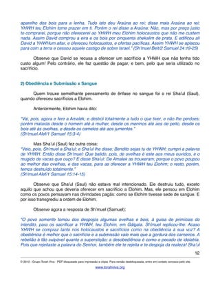 aparelho dos bois para a lenha. Tudo isto deu Araúna ao rei; disse mais Araúna ao rei:
YHWH teu Elohim tome prazer em ti. Porém o rei disse a Araúna: Não, mas por preço justo
to comprarei, porque não oferecerei ao YHWH meu Elohim holocaustos que não me custem
nada. Assim David comprou a eira e os bois por cinquenta shekalim de prata. E ediﬁcou ali
David a YHWHum altar, e ofereceu holocaustos, e ofertas pacíﬁcas. Assim YHWH se aplacou
para com a terra e cessou aquele castigo de sobre Israel.” (Sh’muel Beit/2 Samuel 24:19-25)
! Observe que David se recusa a oferecer um sacrifício a YHWH que não tenha tido
custo algum! Pelo contrário, ele faz questão de pagar, e bem, pelo que seria utilizado no
sacrifício.
2) Obediência e Submissão x Sangue
! Quem trouxe semelhante pensamento de ênfase no sangue foi o rei Sha’ul (Saul),
quando ofereceu sacrifícios a Elohim.
! Anteriormente, Elohim havia dito:
“Vai, pois, agora e fere a Amalek; e destrói totalmente a tudo o que tiver, e não lhe perdoes;
porém matarás desde o homem até à mulher, desde os meninos até aos de peito, desde os
bois até às ovelhas, e desde os camelos até aos jumentos.”
(Sh’muel Alef/1 Samuel 15:3-4)
! Mas Sha’ul (Saul) fez outra coisa:
“Veio, pois, Sh’muel a Sha’ul; e Sha’ul lhe disse: Bendito sejas tu de YHWH; cumpri a palavra
de YHWH. Então disse Sh’muel: Que balido, pois, de ovelhas é este aos meus ouvidos, e o
mugido de vacas que ouço? E disse Sha’ul: De Amalek as trouxeram; porque o povo poupou
ao melhor das ovelhas, e das vacas, para as oferecer a YHWH teu Elohim; o resto, porém,
temos destruído totalmente.”
(Sh’muel Alef/1 Samuel 15:14-15)
! Observe que Sha’ul (Saul) não estava mal intencionado. Ele destruiu tudo, exceto
aquilo que achou que deveria oferecer em sacrifício a Elohim. Mas, ele pensou em Elohim
como os povos pensavam nas divindades pagãs: como se Elohim tivesse sede de sangue. E
por isso transgrediu a ordem de Elohim.
! Observe agora a resposta de Sh’muel (Samuel):
"O povo somente tomou dos despojos algumas ovelhas e bois, à guisa de primícias do
interdito, para os sacriﬁcar a YHWH, teu Elohim, em Gálgala. Sh'muel replicou-lhe: Acaso
YHWH se compraz tanto nos holocaustos e sacrifícios como na obediência à sua voz? A
obediência é melhor que o sacrifício e a submissão vale mais que a gordura dos carneiros. A
rebelião é tão culpável quanto a superstição; a desobediência é como o pecado de idolatria.
Pois que rejeitaste a palavra do Senhor, também ele te rejeita e te despoja da realeza! Sha'ul
12
© 2012 - Grupo Torah Viva - PDF bloqueado para impressão e cópia. Para versão desbloqueada, entre em contato conosco pelo site.
www.torahviva.org
 