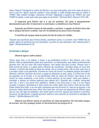 disse: Pequei! Transgredi a ordem do Senhor e as tuas instruções, pois tive medo do povo e
ouvi a sua voz. Agora, peço-te, perdoa o meu pecado, e volta comigo para que eu adore a
YHWH. Não voltarei contigo!, exclamou Sh'muel. Rejeitaste a palavra de YHWH, por isso
YHWH te rejeita, e não quer mais que sejas rei de Israel." (Sh'muel Alef/1 Samuel 15:21-26)
! O essencial para Elohim não é o ato do sacrifício. Tal coisa é absolutamente
desnecessária para Ele. O essencial é a submissão e a obediência à Sua Palavra!
! Supondo que Elohim tivesse de fato pedido o sacrifício, o agrado de Elohim teria sido
não o sangue dos bois e ovelhas, mas sim na obediência do povo à Sua instrução.
! O sacrifício de sangue nada era perto do fato de andar em retidão:
“Quanto aos sacrifícios das minhas ofertas, sacriﬁcam carne, e a comem, mas YHWH não as
aceita; agora se lembrará da sua iniquidade, e punirá os seus pecados; eles voltarão para o
Egito.” (Hoshea/Oséias 8:13)
3) Intenção x Sangue
! Observe agora o salmo abaixo:
“Ouve, povo meu, e eu falarei; ó Israel, e eu protestarei contra ti: Sou Elohim, sou o teu
Elohim. Não te repreenderei pelos teus sacrifícios, ou holocaustos, que estão continuamente
perante mim. Da tua casa não tirarei bezerro, nem bodes dos teus currais. Porque meu é
todo animal da selva, e o gado sobre milhares de montanhas. Conheço todas as aves dos
montes; e minhas são todas as feras do campo. Se eu tivesse fome, não to diria, pois meu é
o mundo e toda a sua plenitude. Comerei eu carne de touros? ou beberei sangue de bodes?
Oferece a Elohim sacrifício de louvor, e paga ao Altíssimo os teus votos. E invoca-me no dia
da angústia; eu te livrarei, e tu me gloriﬁcarás. Mas ao ímpio diz Elohim: Que fazes tu em
recitar os meus estatutos, e em tomar a minha aliança na tua boca? Visto que odeias a
correção, e lanças as minhas palavras para detrás de ti. Quando vês o ladrão, consentes
com ele, e tens a tua parte com adúlteros. Soltas a tua boca para o mal, e a tua língua
compõe o engano. Assentas-te a falar contra teu irmão; falas mal contra o ﬁlho de tua mãe.
Estas coisas tens feito, e eu me calei; pensavas que era tal como tu, mas eu te arguirei, e as
porei por ordem diante dos teus olhos: Ouvi pois isto, vós que vos esqueceis de Elohim; para
que eu vos não faça em pedaços, sem haver quem vos livre. Aquele que oferece o sacrifício
de louvor me gloriﬁcará; e àquele que bem ordena o seu caminho eu mostrarei a salvação de
Elohim.” (Tehilim/Salmos 50:7-23)
! Observe que Elohim coloca os sacrifícios em clara perspectiva: Ele não bebe sangue
de animais, nem tem qualquer prazer no derramamento de sangue em si.
13
© 2012 - Grupo Torah Viva - PDF bloqueado para impressão e cópia. Para versão desbloqueada, entre em contato conosco pelo site.
www.torahviva.org
 