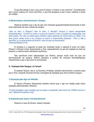 ! O que Ele deseja é que o seu povo O adore e “ordene o seu caminho”. Considerando
que o povo andava em maus caminhos, o que Ele desejava é que o povo voltasse a andar
em retidão.
4) Misericórdia e Conhecimento x Sangue
! Observe também que o ato de agir com chessed (graça/bondade/misericórdia) é bem
mais importante do que a oferta de sangue:
“Que te farei, ó Efrayim? Que te farei, ó Yehudá? Porque a vossa benignidade
[vechasdechem - ‫]יחסדכם‬ é como a nuvem da manhã e como o orvalho da madrugada, que
cedo passa. Por isso os abati pelos profetas; pelas palavras da minha boca os matei; e os
teus juízos sairão como a luz; Porque eu quero a misericórdia [chessed - ‫,]חסד‬ e não o
sacrifício; e o conhecimento de Elohim, mais do que os holocaustos.”
(Hoshea/Oséias 6:4-6)
! O contexto é o seguinte (e pode ser veriﬁcado lendo o capítulo 6 como um todo):
Efrayim e Yehudá viviam desprezando a Torá, especialmente no que diz respeito ao trato ao
próximo, e mesmo assim ofereciam sacrifícios.
! Tais sacrifícios eram desprezados por Elohim, porque muito mais do que um
derramamento de sangue, Elohim desejava a prática da chessed (bondade/graça/
misericórdia) e que o Seu povo O conhecesse.
X - Expiação Sem Sangue, no Tanach
! O restante Tanach, isto é, os Escritos e Profetas, também demonstram a mesma coisa
que a Torá, trazendo diversas formas e situações de expiação que não envolvem sangue.
1) Expiação pelo Agir em Retidão
! O Tanach (Primeiro Testamento) também aﬁrma que o agir em retidão pode trazer
expiação pelos pecados. Observe:
"É pela bondade e pela verdade que se expia a iniquidade; pelo temor de YHWH evita-se o
mal." (Mishlei/Provérbios 16:6)
2) Expiação pelo Jejum e Arrependimento
! Observe o caso de Níneve, abaixo indicado:
14
© 2012 - Grupo Torah Viva - PDF bloqueado para impressão e cópia. Para versão desbloqueada, entre em contato conosco pelo site.
www.torahviva.org
 