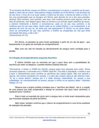"E os homens de Nínive creram em Elohim; e proclamaram um jejum, e vestiram-se de saco,
desde o maior até ao menor. Esta palavra chegou também ao rei de Nínive; e ele levantou-se
do seu trono, e tirou de si as suas vestes, e cobriu-se de saco, e sentou-se sobre a cinza. E
fez uma proclamação que se divulgou em Nínive, pelo decreto do rei e dos seus grandes,
dizendo: Nem homens, nem animais, nem bois, nem ovelhas provem coisa alguma, nem se
lhes dê alimentos, nem bebam água; Mas os homens e os animais sejam cobertos de sacos,
e clamem fortemente a Elohim, e convertam-se, cada um do seu mau caminho, e da
violência que há nas suas mãos. Quem sabe se se voltará Elohim, e se arrependerá, e se
apartará do furor da sua ira, de sorte que não pereçamos? E Elohim viu as obras deles,
como se converteram do seu mau caminho; e Elohim se arrependeu do mal que tinha
anunciado lhes faria, e não o fez."
(Yonah/Jonas 3:5-10)
! Em Nínive, os pecados do povo foram perdoados a partir de um ato de jejum - que
basicamente é um gesto de contrição em arrependimento.
! Mais uma vez não há menção ao derramamento de sangue como condição para o
perdão.
3) A Oração de Arrependimento enquanto Sacrifício
! É notório também que no momento em que o povo ﬁcou sem a possibilidade de
sacrifício por estar na diáspora, o profeta Hoshea (Oséias) lhes diz:
"Converte-te, ó Israel, a YHWH teu Elohim; porque pelos teus pecados tens caído. Tomai
convosco palavras, e convertei-vos a YHWH; dizei-lhe: Tira toda a iniquidade, e aceita o que
é bom; e ofereceremos como novilhos os sacrifícios dos nossos lábios. Não nos salvará a
Assíria, não iremos montados em cavalos, e à obra das nossas mãos já não diremos mais:
‘Tu és o nosso elohim’; porque por ti o órfão alcança misericórdia. Eu sararei a sua
inﬁdelidade, eu voluntariamente os amarei; porque a minha ira se apartou deles." (Hoshea/
Oséias 14:1-4)
! Observe que o próprio profeta considera que o “sacrifício dos lábios”, isto é, a oração
de uma pessoa que está arrependida e deseja se converter dos seus maus caminhos, é
aceitável como “novilhos”.
! Este é mais um exemplo de como nem o sangue nem a morte eram necessários para
que houvesse expiação da parte de Elohim.
! Além disso, também conﬁrma que o clamor de arrependimento é uma forma aceitável
de expiação dos pecados.
15
© 2012 - Grupo Torah Viva - PDF bloqueado para impressão e cópia. Para versão desbloqueada, entre em contato conosco pelo site.
www.torahviva.org
 