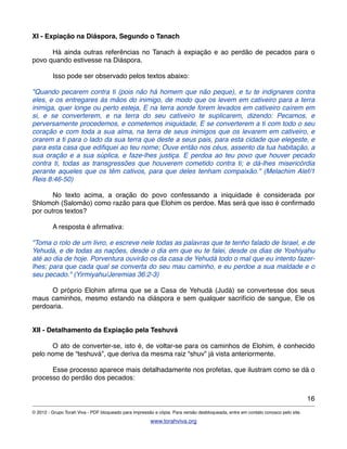 XI - Expiação na Diáspora, Segundo o Tanach
! Há ainda outras referências no Tanach à expiação e ao perdão de pecados para o
povo quando estivesse na Diáspora.
! Isso pode ser observado pelos textos abaixo:
"Quando pecarem contra ti (pois não há homem que não peque), e tu te indignares contra
eles, e os entregares às mãos do inimigo, de modo que os levem em cativeiro para a terra
inimiga, quer longe ou perto esteja, E na terra aonde forem levados em cativeiro caírem em
si, e se converterem, e na terra do seu cativeiro te suplicarem, dizendo: Pecamos, e
perversamente procedemos, e cometemos iniquidade, E se converterem a ti com todo o seu
coração e com toda a sua alma, na terra de seus inimigos que os levarem em cativeiro, e
orarem a ti para o lado da sua terra que deste a seus pais, para esta cidade que elegeste, e
para esta casa que ediﬁquei ao teu nome; Ouve então nos céus, assento da tua habitação, a
sua oração e a sua súplica, e faze-lhes justiça. E perdoa ao teu povo que houver pecado
contra ti, todas as transgressões que houverem cometido contra ti; e dá-lhes misericórdia
perante aqueles que os têm cativos, para que deles tenham compaixão." (Melachim Alef/1
Reis 8:46-50)
! No texto acima, a oração do povo confessando a iniquidade é considerada por
Shlomoh (Salomão) como razão para que Elohim os perdoe. Mas será que isso é conﬁrmado
por outros textos?
! A resposta é aﬁrmativa:
"Toma o rolo de um livro, e escreve nele todas as palavras que te tenho falado de Israel, e de
Yehudá, e de todas as nações, desde o dia em que eu te falei, desde os dias de Yoshiyahu
até ao dia de hoje. Porventura ouvirão os da casa de Yehudá todo o mal que eu intento fazer-
lhes; para que cada qual se converta do seu mau caminho, e eu perdoe a sua maldade e o
seu pecado." (Yirmiyahu/Jeremias 36:2-3)
! O próprio Elohim aﬁrma que se a Casa de Yehudá (Judá) se convertesse dos seus
maus caminhos, mesmo estando na diáspora e sem qualquer sacrifício de sangue, Ele os
perdoaria.
!
XII - Detalhamento da Expiação pela Teshuvá
! O ato de converter-se, isto é, de voltar-se para os caminhos de Elohim, é conhecido
pelo nome de “teshuvá”, que deriva da mesma raiz “shuv” já vista anteriormente.
! Esse processo aparece mais detalhadamente nos profetas, que ilustram como se dá o
processo do perdão dos pecados:
16
© 2012 - Grupo Torah Viva - PDF bloqueado para impressão e cópia. Para versão desbloqueada, entre em contato conosco pelo site.
www.torahviva.org
 