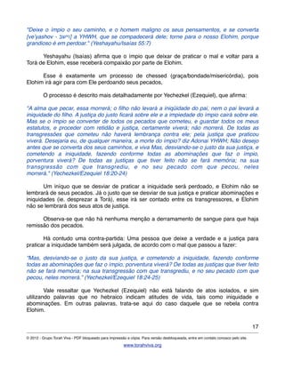 "Deixe o ímpio o seu caminho, e o homem maligno os seus pensamentos, e se converta
[ve’yashov - ‫]וישב‬ a YHWH, que se compadecerá dele; torne para o nosso Elohim, porque
grandioso é em perdoar." (Yeshayahu/Isaías 55:7)
! Yeshayahu (Isaías) aﬁrma que o ímpio que deixar de praticar o mal e voltar para a
Torá de Elohim, esse receberá compaixão por parte de Elohim.
! Esse é exatamente um processo de chessed (graça/bondade/misericórdia), pois
Elohim irá agir para com Ele perdoando seus pecados,
! O processo é descrito mais detalhadamente por Yechezkel (Ezequiel), que aﬁrma:
"A alma que pecar, essa morrerá; o ﬁlho não levará a iniqüidade do pai, nem o pai levará a
iniquidade do ﬁlho. A justiça do justo ﬁcará sobre ele e a impiedade do ímpio cairá sobre ele.
Mas se o ímpio se converter de todos os pecados que cometeu, e guardar todos os meus
estatutos, e proceder com retidão e justiça, certamente viverá; não morrerá. De todas as
transgressões que cometeu não haverá lembrança contra ele; pela justiça que praticou
viverá. Desejaria eu, de qualquer maneira, a morte do ímpio? diz Adonai YHWH; Não desejo
antes que se converta dos seus caminhos, e viva Mas, desviando-se o justo da sua justiça, e
cometendo a iniquidade, fazendo conforme todas as abominações que faz o ímpio,
porventura viverá? De todas as justiças que tiver feito não se fará memória; na sua
transgressão com que transgrediu, e no seu pecado com que pecou, neles
morrerá." (Yechezkel/Ezequiel 18:20-24)
! Um iníquo que se desviar de praticar a iniquidade será perdoado, e Elohim não se
lembrará de seus pecados. Já o justo que se desviar de sua justiça e praticar abominações e
iniquidades (ie. desprezar a Torá), esse irá ser contado entre os transgressores, e Elohim
não se lembrará dos seus atos de justiça.
! Observa-se que não há nenhuma menção a derramamento de sangue para que haja
remissão dos pecados.
! Há contudo uma contra-partida: Uma pessoa que deixe a verdade e a justiça para
praticar a iniquidade também será julgada, de acordo com o mal que passou a fazer:
“Mas, desviando-se o justo da sua justiça, e cometendo a iniquidade, fazendo conforme
todas as abominações que faz o ímpio, porventura viverá? De todas as justiças que tiver feito
não se fará memória; na sua transgressão com que transgrediu, e no seu pecado com que
pecou, neles morrerá.” (Yechezkel/Ezequiel 18:24-25)
! Vale ressaltar que Yechezkel (Ezequiel) não está falando de atos isolados, e sim
utilizando palavras que no hebraico indicam atitudes de vida, tais como iniquidade e
abominações. Em outras palavras, trata-se aqui do caso daquele que se rebela contra
Elohim.
17
© 2012 - Grupo Torah Viva - PDF bloqueado para impressão e cópia. Para versão desbloqueada, entre em contato conosco pelo site.
www.torahviva.org
 