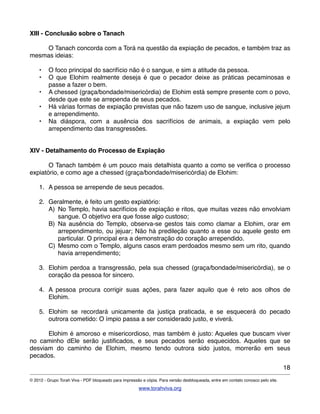 XIII - Conclusão sobre o Tanach
! O Tanach concorda com a Torá na questão da expiação de pecados, e também traz as
mesmas ideias:
• O foco principal do sacrifício não é o sangue, e sim a atitude da pessoa.
• O que Elohim realmente deseja é que o pecador deixe as práticas pecaminosas e
passe a fazer o bem.
• A chessed (graça/bondade/misericórdia) de Elohim está sempre presente com o povo,
desde que este se arrependa de seus pecados.
• Há várias formas de expiação previstas que não fazem uso de sangue, inclusive jejum
e arrependimento.
• Na diáspora, com a ausência dos sacrifícios de animais, a expiação vem pelo
arrependimento das transgressões.
XIV - Detalhamento do Processo de Expiação
! O Tanach também é um pouco mais detalhista quanto a como se veriﬁca o processo
expiatório, e como age a chessed (graça/bondade/misericórdia) de Elohim:
1. A pessoa se arrepende de seus pecados.
2. Geralmente, é feito um gesto expiatório:
A) No Templo, havia sacrifícios de expiação e ritos, que muitas vezes não envolviam
sangue. O objetivo era que fosse algo custoso;
B) Na ausência do Templo, observa-se gestos tais como clamar a Elohim, orar em
arrependimento, ou jejuar; Não há predileção quanto a esse ou aquele gesto em
particular. O principal era a demonstração do coração arrependido.
C) Mesmo com o Templo, alguns casos eram perdoados mesmo sem um rito, quando
havia arrependimento;
3. Elohim perdoa a transgressão, pela sua chessed (graça/bondade/misericórdia), se o
coração da pessoa for sincero.
4. A pessoa procura corrigir suas ações, para fazer aquilo que é reto aos olhos de
Elohim.
5. Elohim se recordará unicamente da justiça praticada, e se esquecerá do pecado
outrora cometido: O ímpio passa a ser considerado justo, e viverá.
! Elohim é amoroso e misericordioso, mas também é justo: Aqueles que buscam viver
no caminho dEle serão justiﬁcados, e seus pecados serão esquecidos. Aqueles que se
desviam do caminho de Elohim, mesmo tendo outrora sido justos, morrerão em seus
pecados.
18
© 2012 - Grupo Torah Viva - PDF bloqueado para impressão e cópia. Para versão desbloqueada, entre em contato conosco pelo site.
www.torahviva.org
 