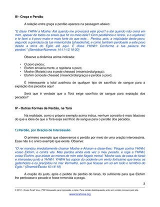 III - Graça e Perdão
! A relação entre graça e perdão aparece na passagem abaixo:
"E disse YHWH a Moshe: Até quando me provocará este povo? e até quando não crerá em
mim, apesar de todos os sinais que ﬁz no meio dele? Com pestilência o ferirei, e o rejeitarei;
e te farei a ti povo maior e mais forte do que este… Perdoa, pois, a iniqüidade deste povo,
segundo a grandeza da tua misericórdia [chasdecha]; e como também perdoaste a este povo
desde a terra do Egito até aqui. E disse YHWH: Conforme à tua palavra lhe
perdoei." (Bamidbar/Números 14:11-12,19-20)
! Observe a dinâmica acima indicada:
• O povo pecou;
• Elohim enviaria morte, e rejeitaria o povo;
• Moshe (Moisés) ora e pede chessed (misericórdia/graça);
• Elohim concede chessed (misericórdia/graça) e perdoa o povo;
! É interessante a total ausência de qualquer tipo de sacrifício de sangue para a
expiação dos pecados aqui!
! Será que é verdade que a Torá exige sacrifício de sangue para expiação dos
pecados?
IV - Outras Formas de Perdão, na Torá
! Na realidade, como o próprio exemplo acima indica, nenhum conceito é mais falacioso
do que a ideia de que a Torá exija sacrifício de sangue para o perdão dos pecados.
1) Perdão, por Oração de Intercessão
! O primeiro exemplo que observamos o perdão por meio de uma oração intercessória.
Esse não é o único exemplo que existe. Observe:
"O rei mandou imediatamente chamar Moshe e Aharon e disse-lhes: 'Pequei contra YHWH,
vosso Elohim, e contra vós. Mas perdoa ainda esta vez o meu pecado, e roga a YHWH,
vosso Elohim, que afaste ao menos de mim este ﬂagelo mortal.' Moshe saiu da casa do faraó
e intercedeu junto a YHWH. YHWH fez soprar do ocidente um vento fortíssimo que levou os
gafanhotos e os precipitou no mar Vermelho, sem que ﬁcasse um só em todo o território do
Egito." (Shemot/Êxodo 10:16-19)
! A oração do justo, após o pedido de perdão do faraó, foi suﬁciente para que Elohim
lhe perdoasse o pecado e fosse removida a praga.
3
© 2012 - Grupo Torah Viva - PDF bloqueado para impressão e cópia. Para versão desbloqueada, entre em contato conosco pelo site.
www.torahviva.org
 