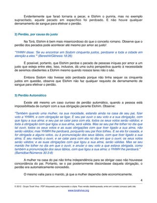 ! Evidentemente que faraó tornaria a pecar, e Elohim o puniria, mas no exemplo
supracitado, aquele pecado em especíﬁco foi perdoado. E não houve qualquer
derramamento de sangue para efetivar o perdão.
2) Perdão, por causa do justo
! Na Torá, Elohim é bem mais misericordioso do que o conceito romano. Observe que o
perdão dos pecados pode acontecer até mesmo por amor ao justo!
"YHWH disse: 'Se eu encontrar em Sodom cinquenta justos, perdoarei a toda a cidade em
atenção a eles.'" (Bereshit/Gênesis 18:26)
! É possível, portanto, que Elohim perdoe o pecado de pessoas iníquas por amor a um
justo que esteja entre eles. Isso, inclusive, dá uma outra perspectiva quanto à necessidade
de seremos obedientes a Elohim mesmo quando nossos lares não o são.
! Embora Sodom não tivesse sido perdoada porque não tinha sequer os cinquenta
justos em questão, observe que Elohim não faz qualquer requisito de derramamento de
sangue para efetivar o perdão.
3) Perdão Automático
! Existe até mesmo um caso curioso de perdão automático, quando a pessoa está
impossibilitada de cumprir com a sua obrigação perante Elohim. Observe:
"Também quando uma mulher, na sua mocidade, estando ainda na casa de seu pai, ﬁzer
voto a YHWH, e com obrigação se ligar, E seu pai ouvir o seu voto e a sua obrigação, com
que ligou a sua alma; e seu pai se calar para com ela, todos os seus votos serão válidos; e
toda a obrigação com que ligou a sua alma, será válida. Mas se seu pai lhe tolher no dia que
tal ouvir, todos os seus votos e as suas obrigações com que tiver ligado a sua alma, não
serão válidos; mas YHWH lhe perdoará, porquanto seu pai lhos tolheu. E se ela for casada, e
for obrigada a alguns votos, ou à pronunciação dos seus lábios, com que tiver ligado a sua
alma; E seu marido o ouvir, e se calar para com ela no dia em que o ouvir, os seus votos
serão válidos; e as suas obrigações com que ligou a sua alma, serão válidas. Mas se seu
marido lhe tolher no dia em que o ouvir, e anular o seu voto a que estava obrigada, como
também a pronunciação dos seus lábios, com que ligou a sua alma; o YHWH lhe perdoará."
(Bamidbar/Números 30:3-8)
! A mulher na casa do pai não tinha independência para se obrigar caso não houvesse
concordância do pai. Portanto, se o pai posteriormente discordasse daquela obrigação, o
perdão era automaticamente concedido.
! O mesmo valia para o marido, já que a mulher dependia dele economicamente.
4
© 2012 - Grupo Torah Viva - PDF bloqueado para impressão e cópia. Para versão desbloqueada, entre em contato conosco pelo site.
www.torahviva.org
 