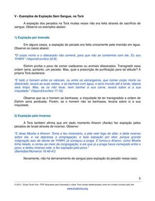 V - Exemplos de Expiação Sem Sangue, na Torá
! A expiação dos pecados na Torá muitas vezes não era feita através de sacrifício de
sangue. Observe os exemplos abaixo:
1) Expiação por Imersão
! Em alguns casos, a expiação do pecado era feita unicamente pela imersão em água.
Observe os casos abaixo:
"O corpo morto e o dilacerado não comerá, para que não se contamine com ele. Eu sou
YHWH." (Vayicrá/Levítico 22:8)
! Elohim proíbe o povo de comer cadáveres ou animais dilacerados. Transgredir essa
ordem seria, portanto, um pecado. Mas, qual a prescrição de puriﬁcação para tal atitude? A
própria Torá esclarece:
"E todo o homem entre os naturais, ou entre os estrangeiros, que comer corpo morto ou
dilacerado, lavará as suas vestes, e se banhará com água, e será imundo até à tarde; depois
será limpo. Mas, se os não lavar, nem banhar a sua carne, levará sobre si a sua
iniquidade." (Vayicrá/Levítico 17:16)
! Observe que se o homem se banhasse, a iniquidade de ter transgredido a ordem de
Elohim seria perdoada. Porém, se o homem não se banhasse, levaria sobre si a sua
iniquidade.
2) Expiação pelo Incenso
! A Torá também aﬁrma que em dado momento Aharon (Aarão) fez expiação pelos
pecados de Israel através de incenso. Observe:
"E disse Moshe a Aharon: Toma o teu incensário, e põe nele fogo do altar, e deita incenso
sobre ele, e vai depressa à congregação, e faze expiação por eles; porque grande
indignação saiu de diante de YHWH; já começou a praga. E tomou-o Aharon, como Moshe
tinha falado, e correu ao meio da congregação; e eis que já a praga havia começado entre o
povo; e deitou incenso nele, e fez expiação pelo povo."
(Bamidbar/Números 16:46-47)
! Novamente, não há derramamento de sangue para expiação do pecado nesse caso.
5
© 2012 - Grupo Torah Viva - PDF bloqueado para impressão e cópia. Para versão desbloqueada, entre em contato conosco pelo site.
www.torahviva.org
 
