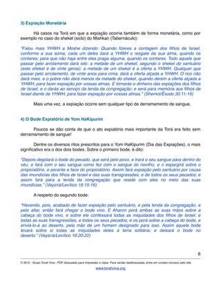 3) Expiação Monetária
! Há casos na Torá em que a expiação ocorria também de forma monetária, como por
exemplo no caso do shekel (siclo) do Mishkan (Tabernáculo):
"Falou mais YHWH a Moshe dizendo: Quando ﬁzeres a contagem dos ﬁlhos de Israel,
conforme a sua soma, cada um deles dará a YHWH o resgate da sua alma, quando os
contares; para que não haja entre eles praga alguma, quando os contares. Todo aquele que
passar pelo arrolamento dará isto: a metade de um shekel, segundo o shekel do santuário
(este shekel é de vinte geras); a metade de um shekel é a oferta a YHWH. Qualquer que
passar pelo arrolamento, de vinte anos para cima, dará a oferta alçada a YHWH. O rico não
dará mais, e o pobre não dará menos da metade do shekel, quando derem a oferta alçada a
YHWH, para fazer expiação por vossas almas. E tomarás o dinheiro das expiações dos ﬁlhos
de Israel, e o darás ao serviço da tenda da congregação; e será para memória aos ﬁlhos de
Israel diante de YHWH, para fazer expiação por vossas almas." (Shemot/Êxodo 30:11-16)
! Mais uma vez, a expiação ocorre sem qualquer tipo de derramamento de sangue.
4) O Bode Expiatório de Yom HaKipurim
! Poucos se dão conta de que o ato expiatório mais importante da Torá era feito sem
derramamento de sangue!
! Dentre os diversos ritos prescritos para o Yom HaKipurim (Dia das Expiações), o mais
signiﬁcativo era o dos dois bodes. Sobre o primeiro bode, é dito:
“Depois degolará o bode do pecado, que será pelo povo, e trará o seu sangue para dentro do
véu; e fará com o seu sangue como fez com o sangue do novilho, e o espargirá sobre o
propiciatório, e perante a face do propiciatório. Assim fará expiação pelo santuário por causa
das imundícias dos ﬁlhos de Israel e das suas transgressões, e de todos os seus pecados; e
assim fará para a tenda da congregação que reside com eles no meio das suas
imundícias.” (Vayicrá/Levítico 16:15-16)
! A respeito do segundo bode:
“Havendo, pois, acabado de fazer expiação pelo santuário, e pela tenda da congregação, e
pelo altar, então fará chegar o bode vivo. E Aharon porá ambas as suas mãos sobre a
cabeça do bode vivo, e sobre ele confessará todas as iniquidades dos ﬁlhos de Israel, e
todas as suas transgressões, e todos os seus pecados; e os porá sobre a cabeça do bode, e
enviá-lo-á ao deserto, pela mão de um homem designado para isso. Assim aquele bode
levará sobre si todas as iniquidades deles à terra solitária; e deixará o bode no
deserto.” (Vayicrá/Levítico 16:20-22)
6
© 2012 - Grupo Torah Viva - PDF bloqueado para impressão e cópia. Para versão desbloqueada, entre em contato conosco pelo site.
www.torahviva.org
 