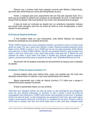 ! Observe que o primeiro bode fazia expiação somente pelo Mishkan (Tabernáculo),
que havia sido contaminado por causa das transgressões do povo.
! Porém, a expiação pelo povo propriamente dito era feita pelo segundo bode. Era o
bode que era lançado ao deserto que carregava as transgressões do povo. E esse bode era
levado VIVO ao deserto. Não havia portanto nem morte, nem derramamento de sangue!
! A ideia do bode ser conduzido ao deserto tem um simbolismo importante: Indicava
que aquele bode carregava para fora do arraial de Israel as suas transgressões, e assim
expiava os seus pecados.
5) O Caso da Serpente de Bronze
! A Torá também relata um caso interessante, onde Moshe (Moisés) fez expiação
através da confecção de uma serpente de bronze:
"Então YHWH mandou entre o povo serpentes ardentes, que picaram o povo; e morreu muita
gente em Israel. Por isso o povo veio a Moshe, e disse: Havemos pecado porquanto temos
falado contra YHWH e contra ti; ora a YHWH que tire de nós estas serpentes. Então Moshe
orou pelo povo. E disse YHWH a Moshe: Faze-te uma serpente ardente, e põe-na sobre uma
haste; e será que viverá todo o que, tendo sido picado, olhar para ela. E Moshe fez uma
serpente de metal, e pô-la sobre uma haste; e sucedia que, picando alguma serpente a
alguém, quando esse olhava para a serpente de metal, vivia." (Bamidbar/Números 21:6-9)
! Novamente não há qualquer prescrição de derramamento de sangue para a expiação
do pecado.
6) Adendo: O Caso de Vayicrá (Levítico) 17:7
! Durante palestra sobre este mesmo tema, surgiu uma questão que não havia sido
abordada anteriormente no material, e que é aqui apresentada como adendo.
! Alguns argumentam que o texto de Vayicrá (Levítico) 17:7 indica que o sangue é
imprescindível para expiação do pecado.
! O texto é apresentado abaixo, em seu contexto:
"Dize-lhes pois: Qualquer homem da casa de Israel, ou dos estrangeiros que peregrinam
entre vós, que oferecer holocausto ou sacrifício, E não o trouxer à porta da tenda da
congregação, para oferecê-lo a YHWH, esse homem será extirpado do seu povo. E qualquer
homem da casa de Israel, ou dos estrangeiros que peregrinam entre eles, que comer algum
sangue, contra aquela alma porei a minha face, e a extirparei do seu povo. Porque a vida da
carne está no sangue; pelo que vo-lo tenho dado sobre o altar, para fazer expiação pelas
7
© 2012 - Grupo Torah Viva - PDF bloqueado para impressão e cópia. Para versão desbloqueada, entre em contato conosco pelo site.
www.torahviva.org
 