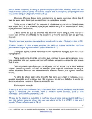 vossas almas; porquanto é o sangue que fará expiação pela alma. Portanto tenho dito aos
ﬁlhos de Israel: Nenhum dentre vós comerá sangue, nem o estrangeiro, que peregrine entre
vós, comerá sangue." (Vayicrá/Levítico 17:8-12)
! Observe a diferença do que é dito explicitamente e o que se supõe que o texto diga. O
texto diz que o papel do sangue nos sacrifícios é a expiação do pecado.
! Porém, o que o texto NÃO diz, mas que é inferido por alguns leitores (e contrariado
pela própria Torá), é que só existe expiação por meio do sangue, ou mesmo que só exista
expiação quando há sacrifício.
! O texto acima diz que os israelitas não deveriam ingerir sangue, uma vez que o
sangue dos animais era utilizado no rito expiatório. O mesmo acontece com as gorduras,
observe:
"Também queimará a gordura da expiação do pecado sobre o altar." (Vayicrá/Levítico 16:25)
"Estatuto perpétuo é pelas vossas gerações, em todas as vossas habitações: nenhuma
gordura nem sangue algum comereis." (Vayicrá/Levítico 3:17)
! O sangue e a gordura eram elementos usados nos ritos de expiação, e por essa razão
eram proibidos.
! Agora, existe uma diferença entre dizer que o sangue é usado para expiação, e que
toda expiação é feita com sangue. A primeira aﬁrmativa é verdadeira, a segunda, pela própria
Torá, é falsa.
! Outro argumento que alguns grupos religiosos utilizam é o de que a “alma” está no
sangue. Mesmo argumento utilizado, por exemplo, para se proibir transfusões de sangue.
Porém, essa ideia deriva da falta de entendimento do termo “nefesh”, que signiﬁca vitalidade
ou vida.
! Na série de artigos sobre alma (nefesh), ﬁca claro que nefesh é vitalidade, e que
aparece associada a outras coisas que não o sangue, tais como o trabalho, o apetite por
alimento, desejo ou vontade, o fôlego da respiração, etc.
! Abaixo alguns exemplo:
"E será que, se te não contentares dela, a deixarás ir à sua vontade [lenafshá]; mas de modo
algum a venderás por dinheiro, nem a tratarás como escrava, pois a tens
humilhado." (Devarim/Deuteronômio 21:14)
"No seu dia lhe pagarás a sua diária, e o sol não se porá sobre isso; porquanto pobre é, e
sua vida [nafsho] depende disso; para que não clame contra ti a YHWH, e haja em ti
pecado." (Devarim/Deuteronômio 24:15)
8
© 2012 - Grupo Torah Viva - PDF bloqueado para impressão e cópia. Para versão desbloqueada, entre em contato conosco pelo site.
www.torahviva.org
 