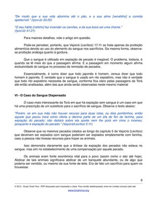 “De modo que a sua vida abomina até o pão, e a sua alma [venafsho] a comida
apetecível.” (Iyov/Jó 33:20)
“O seu hálito [nafsho] faz incender os carvões, e da sua boca sai uma chama.”
(Iyov/Jó 41:21)
! Para maiores detalhes, vide o artigo em questão.
! Pode-se perceber, portanto, que Vayicrá (Levítico) 17:11 se trata apenas da proibição
alimentícia devido ao uso do elemento do sangue nos sacrifícios. Da mesma forma, observa-
se proibição análoga quanto à gordura.
! Que o sangue é utilizado em expiação de pecado é inegável. O problema, todavia, é
quando se lê mais do que a passagem aﬁrma. E a passagem em momento algum aﬁrma
exclusividade do sangue no processo de remissão de pecados.
! Essencialmente, é como dizer que todo japonês é homem, versus dizer que todo
homem é japonês. É verdade que o sangue é usado em rito expiatório, mas não é verdade
que todo rito expiatório necessita de sangue, conforme ﬁca claro pelas passagens da Torá
até então analisadas, além das que ainda serão observadas neste mesmo material
!
!
VI - O Caso do Sangue Dispensado
! O caso mais interessante da Torá em que há expiação sem sangue é um caso em que
há uma prescrição de um substituto para o sacrifício de sangue. Observe o texto abaixo:
"Porém, se em sua mão não houver recurso para duas rolas, ou dois pombinhos, então
aquele que pecou trará como oferta a décima parte de um efa de ﬂor de farinha, para
expiação do pecado; não deitará sobre ela azeite nem lhe porá em cima o incenso,
porquanto é expiação do pecado." (Vayicrá/Levítico 5:11)
! Observe que os mesmos pecados citados ao longo do capítulo 5 de Vayicrá (Levítico)
que deveriam ser expiados com sangue poderiam ser expiados simplesmente com farinha,
caso a pessoa não tivesse recursos para trazer os animais.
! Isso demonstra claramente que a ênfase da expiação dos pecados não estava no
sangue, mas sim no estabelecimento de uma compensação por aquele pecado.
! Os animais eram fonte econômica vital para o povo (assim como o são até hoje).
Abdicar de tais animais signiﬁcava abdicar de um banquete abundante, ou de algo que
poderia ser vendido, ou mesmo da sua fonte de leite. Era de fato um sacrifício para quem os
trouxesse.
9
© 2012 - Grupo Torah Viva - PDF bloqueado para impressão e cópia. Para versão desbloqueada, entre em contato conosco pelo site.
www.torahviva.org
 