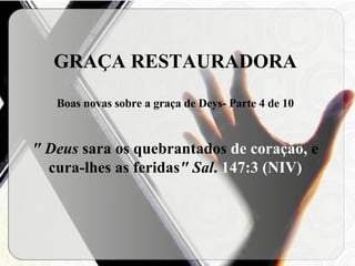 GRAÇA RESTAURADORA Boas novas sobre a graça de Deys- Parte 4 de 10 " Deus  sara os quebrantados  de coração,  e cura-lhes as feridas " Sal .  147:3 (NIV) 